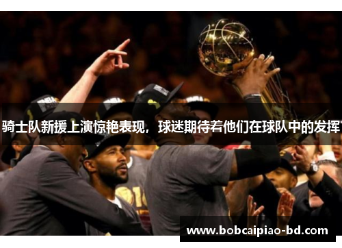 骑士队新援上演惊艳表现，球迷期待着他们在球队中的发挥