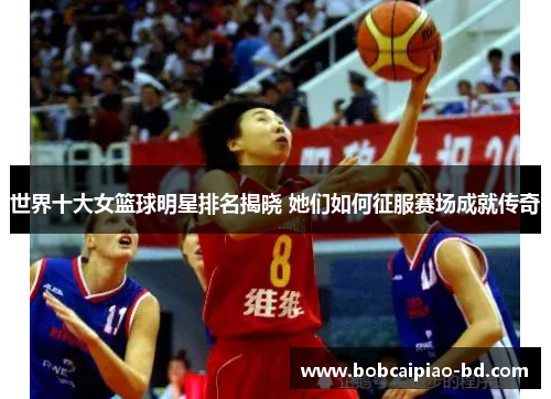 世界十大女篮球明星排名揭晓 她们如何征服赛场成就传奇
