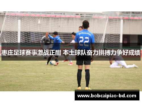 枣庄足球赛事激战正酣 本土球队奋力拼搏力争好成绩