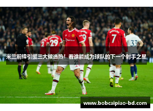 米兰前锋引援三大候选热！看谁能成为球队的下一个射手之星