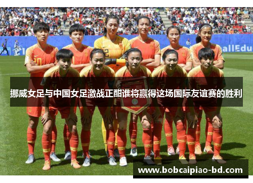 挪威女足与中国女足激战正酣谁将赢得这场国际友谊赛的胜利