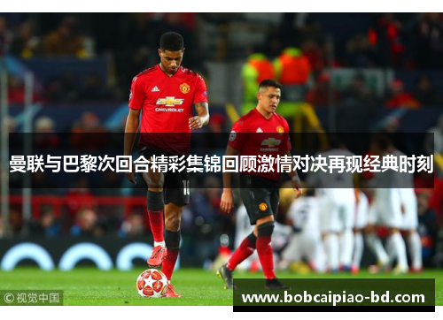 曼联与巴黎次回合精彩集锦回顾激情对决再现经典时刻