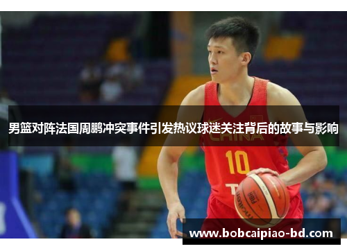 男篮对阵法国周鹏冲突事件引发热议球迷关注背后的故事与影响