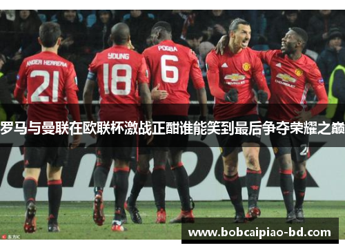 罗马与曼联在欧联杯激战正酣谁能笑到最后争夺荣耀之巅