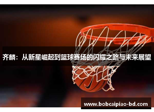 齐麟：从新星崛起到篮球赛场的闪耀之路与未来展望